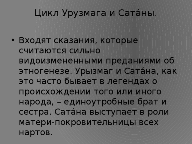 Цикл Урузмага и Сатáны.   Входят сказания, которые считаются сильно видоизмененными преданиями об этногенезе. Урызмаг и Сатáна, как это часто бывает в легендах о происхождении того или иного народа, – единоутробные брат и сестра. Сатáна выступает в роли матери-покровительницы всех нартов. 