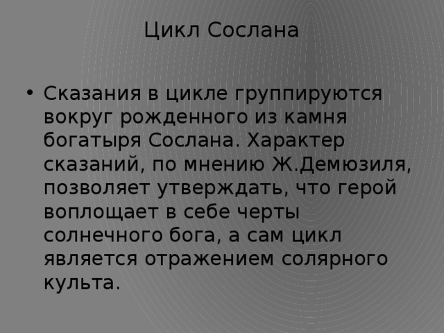 Цикл Сослана   Сказания в цикле группируются вокруг рожденного из камня богатыря Сослана. Характер сказаний, по мнению Ж.Демюзиля, позволяет утверждать, что герой воплощает в себе черты солнечного бога, а сам цикл является отражением солярного культа. 