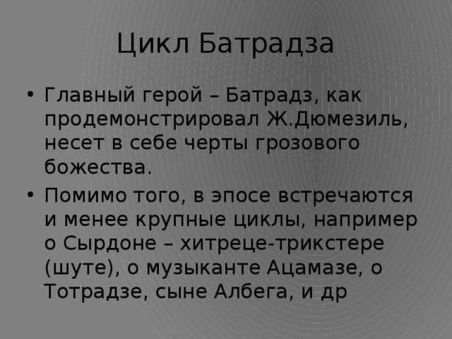 Цикл Батрадза Главный герой – Батрадз, как продемонстрировал Ж.Дюмезиль, несет в себе черты грозового божества. Помимо того, в эпосе встречаются и менее крупные циклы, например о Сырдоне – хитреце-трикстере (шуте), о музыканте Ацамазе, о Тотрадзе, сыне Албега, и др 