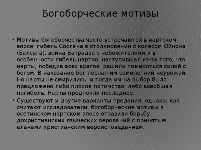 Богоборческие мотивы   Мотивы богоборчества часто встречаются в нартском эпосе: гибель Сослана в столкновении с колесом Ойнона (Балсага), война Батрадза с небожителями и в особенности гибель нартов, наступившая из-за того, что нарты, победив всех врагов, решили помериться силой с богом. В наказание бог послал им семилетний неурожай. Но нарты не смирились, и тогда им на выбор было предложено либо плохое потомство, либо всеобщая погибель. Нарты предпочли последнее. Существуют и другие варианты предания, однако, как считают исследователи, богоборческие мотивы в осетинском нартском эпосе отразили борьбу дохристианских языческих верований с принятым аланами христианским вероисповеданием. 
