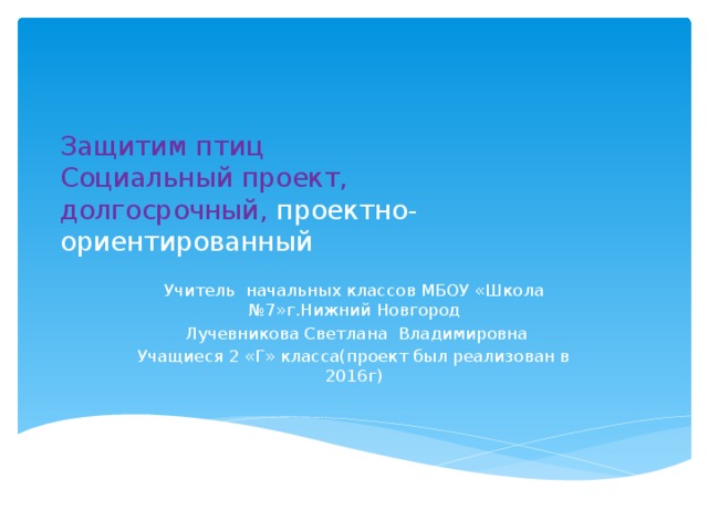 Защитим птиц  Социальный проект,  долгосрочный, проектно-ориентированный   Учитель начальных классов МБОУ «Школа №7»г.Нижний Новгород  Лучевникова Светлана Владимировна Учащиеся 2 «Г» класса(проект был реализован в 2016г) 