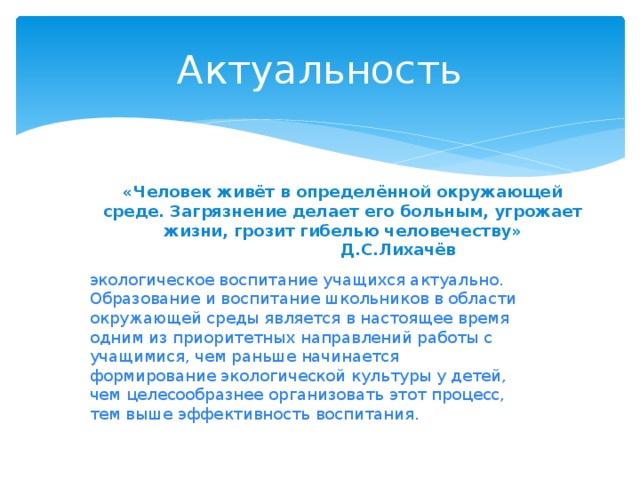 Актуальность «Человек живёт в определённой окружающей среде. Загрязнение делает его больным, угрожает жизни, грозит гибелью человечеству»  Д.С.Лихачёв экологическое воспитание учащихся актуально. Образование и воспитание школьников в области окружающей среды является в настоящее время одним из приоритетных направлений работы с учащимися, чем раньше начинается формирование экологической культуры у детей, чем целесообразнее организовать этот процесс, тем выше эффективность воспитания. 