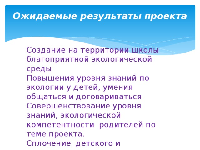 Ожидаемые результаты проекта   Создание на территории школы благоприятной экологической среды Повышения уровня знаний по экологии у детей, умения общаться и договариваться Совершенствование уровня знаний, экологической компетентности родителей по теме проекта. Сплочение детского и родительского коллективов 