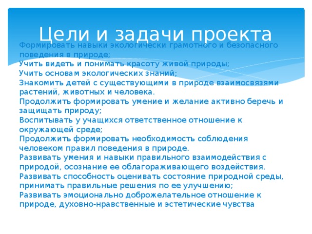Цели и задачи проекта Формировать навыки экологически грамотного и безопасного поведения в природе; Учить видеть и понимать красоту живой природы; Учить основам экологических знаний; Знакомить детей с существующими в природе взаимосвязями растений, животных и человека. Продолжить формировать умение и желание активно беречь и защищать природу; Воспитывать у учащихся ответственное отношение к окружающей среде; Продолжить формировать необходимость соблюдения человеком правил поведения в природе. Развивать умения и навыки правильного взаимодействия с природой, осознание ее облагораживающего воздействия. Развивать способность оценивать состояние природной среды, принимать правильные решения по ее улучшению; Развивать эмоционально доброжелательное отношение к природе, духовно-нравственные и эстетические чувства 
