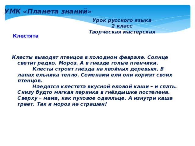 УМК «Планета знаний» Урок русского языка 2 класс Творческая мастерская Клестята Клесты выводят птенцов в холодном феврале. Солнце светит редко. Мороз. А в гнезде голые птенчики.    Клесты строят гнёзда на хвойных деревьях. В лапах ельника тепло. Семенами ели они кормят своих птенцов.    Наедятся клестята вкусной еловой каши – и спать. Снизу будто мягкая перинка в гнёздышке постелена. Сверху – мама, как пуховое одеяльце. А изнутри каша греет. Так и мороз не страшен! 