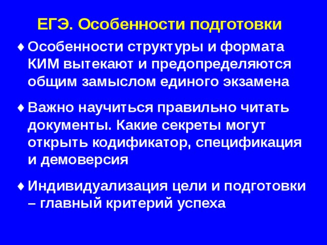 ЕГЭ. Особенности подготовки Особенности структуры и формата КИМ вытекают и предопределяются общим замыслом единого экзамена  Важно научиться правильно читать документы. Какие секреты могут открыть кодификатор, спецификация и демоверсия  Индивидуализация цели и подготовки – главный критерий успеха   