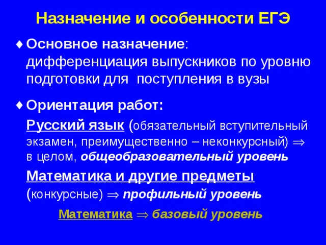 Назначение и особенности ЕГЭ Основное назначение :  дифференциация выпускников по уровню подготовки для поступления в вузы Ориентация работ:  Русский язык  ( обязательный вступительный экзамен, преимущественно – неконкурсный)   в целом, общеобразовательный уровень  Математика и другие предметы  ( конкурсные)   профильный уровень  Математика    базовый уровень   