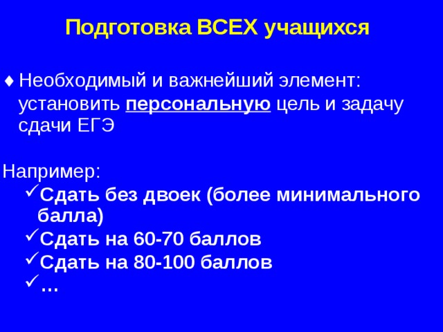 Подготовка ВСЕХ учащихся Необходимый и важнейший элемент:  установить персональную цель и задачу сдачи ЕГЭ Например: Сдать без двоек (более минимального балла) Сдать на 60-70 баллов Сдать на 80-100 баллов … Сдать без двоек (более минимального балла) Сдать на 60-70 баллов Сдать на 80-100 баллов …   