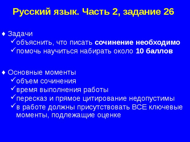 Русский язык. Часть 2, задание 26 Задачи объяснить, что писать сочинение необходимо помочь научиться набирать около 10 баллов  объяснить, что писать сочинение необходимо помочь научиться набирать около 10 баллов  Основные моменты объем сочинения время выполнения работы пересказ и прямое цитирование недопустимы в работе должны присутствовать ВСЕ ключевые моменты, подлежащие оценке объем сочинения время выполнения работы пересказ и прямое цитирование недопустимы в работе должны присутствовать ВСЕ ключевые моменты, подлежащие оценке  