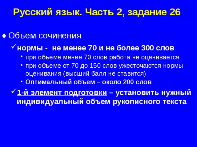Русский язык. Часть 2, задание 26 Объем сочинения нормы - не менее 70 и не более 300 слов нормы - не менее 70 и не более 300 слов при объеме менее 70 слов работа не оценивается при объеме от 70 до 150 слов ужесточаются нормы оценивания (высший балл не ставится) Оптимальный объем – около 200 слов 1-й элемент подготовки – установить нужный индивидуальный объем рукописного текста при объеме менее 70 слов работа не оценивается при объеме от 70 до 150 слов ужесточаются нормы оценивания (высший балл не ставится) Оптимальный объем – около 200 слов при объеме менее 70 слов работа не оценивается при объеме от 70 до 150 слов ужесточаются нормы оценивания (высший балл не ставится) Оптимальный объем – около 200 слов 1-й элемент подготовки – установить нужный индивидуальный объем рукописного текста  