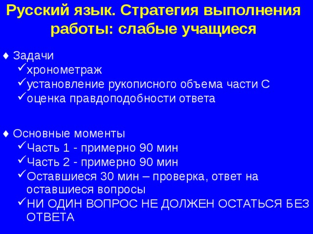 Русский язык. Стратегия выполнения работы: слабые учащиеся Задачи хронометраж установление рукописного объема части С оценка правдоподобности ответа хронометраж установление рукописного объема части С оценка правдоподобности ответа Основные моменты Часть 1 - примерно 90 мин Часть 2 - примерно 90 мин Оставшиеся 30 мин – проверка, ответ на оставшиеся вопросы НИ ОДИН ВОПРОС НЕ ДОЛЖЕН ОСТАТЬСЯ БЕЗ ОТВЕТА Часть 1 - примерно 90 мин Часть 2 - примерно 90 мин Оставшиеся 30 мин – проверка, ответ на оставшиеся вопросы НИ ОДИН ВОПРОС НЕ ДОЛЖЕН ОСТАТЬСЯ БЕЗ ОТВЕТА  