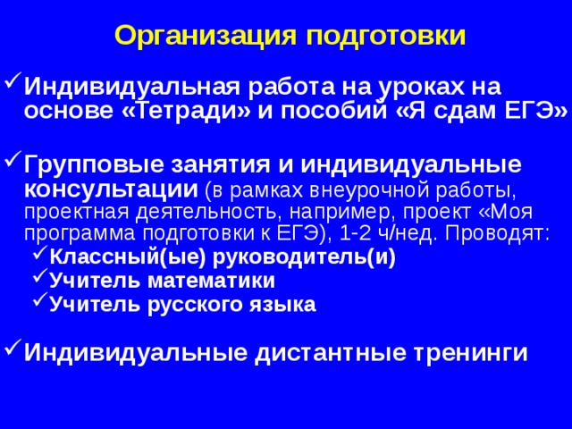 Организация подготовки Индивидуальная работа на уроках на основе «Тетради» и пособий «Я сдам ЕГЭ»  Групповые занятия и индивидуальные консультации  (в рамках внеурочной работы, проектная деятельность, например, проект «Моя программа подготовки к ЕГЭ), 1-2 ч/нед. Проводят: Классный(ые) руководитель(и) Учитель математики Учитель русского языка  Классный(ые) руководитель(и) Учитель математики Учитель русского языка  Индивидуальные дистантные тренинги  