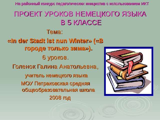 На районный конкурс педагогических инициатив с использованием ИКТ ПРОЕКТ УРОКОВ НЕМЕЦКОГО ЯЗЫКА  В 5 КЛАССЕ Тема: « In der Stadt ist nun Winter » («В городе только зима»). 6 уроков. Голенок Галина Анатольевна,  учитель немецкого языка МОУ Петраковская средняя общеобразовательная школа  2008 год 