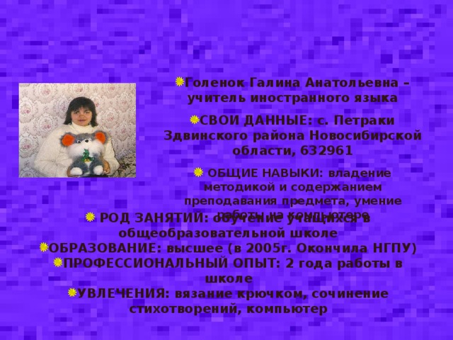 Голенок Галина Анатольевна – учитель иностранного языка СВОИ ДАННЫЕ: с. Петраки Здвинского района Новосибирской области, 632961  ОБЩИЕ НАВЫКИ: владение методикой и содержанием преподавания предмета, умение работы на компьютере  РОД ЗАНЯТИЙ: обучение учащихся в общеобразовательной школе ОБРАЗОВАНИЕ: высшее (в 2005г. Окончила НГПУ) ПРОФЕССИОНАЛЬНЫЙ ОПЫТ: 2 года работы в школе УВЛЕЧЕНИЯ: вязание крючком, сочинение стихотворений, компьютер   