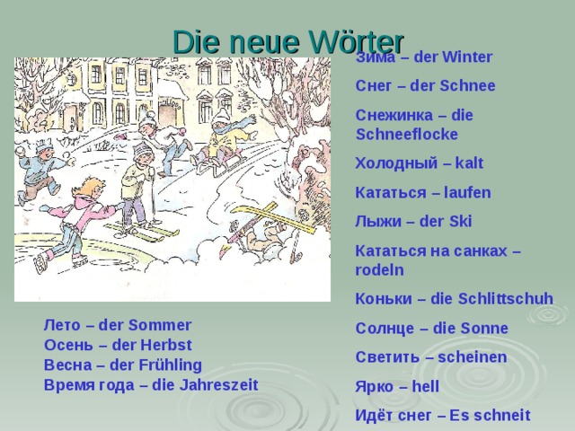 Die neue Wörter Зима – der Winter Снег – der Schnee Снежинка – die Schneeflocke Холодный – kalt Кататься – laufen Лыжи – der Ski Кататься на санках – rodeln Коньки – die Schlittschuh Солнце – die Sonne Светить – scheinen Ярко – hell Идёт снег – Es schneit   Лето – der Sommer Осень – der Herbst Весна – der Frühling Время года – die Jahreszeit 