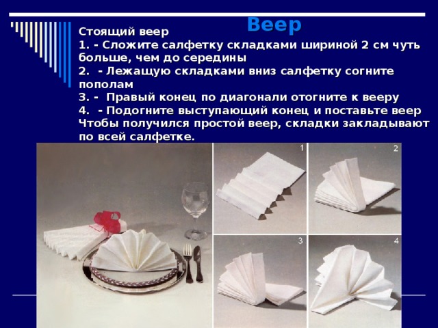  Веер Стоящий веер 1. - Сложите салфетку складками шириной 2 см чуть больше, чем до середины 2. - Лежащую складками вниз салфетку согните пополам 3. - Правый конец по диагонали отогните к вееру 4. - Подогните выступающий конец и поставьте веер Чтобы получился простой веер, складки закладывают по всей салфетке. 