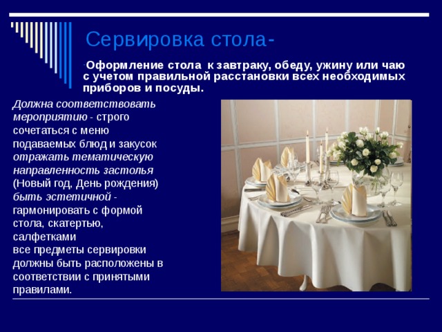 Сервировка стола- Оформление стола к завтраку, обеду, ужину или чаю с учетом правильной расстановки всех необходимых приборов и посуды.  Должна соответствовать мероприятию - строго сочетаться с меню подаваемых блюд и закусок отражать тематическую направленность застолья (Новый год, День рождения) быть эстетичной - гармонировать с формой стола, скатертью, салфетками все предметы сервировки должны быть расположены в соответствии с принятыми правилами. 