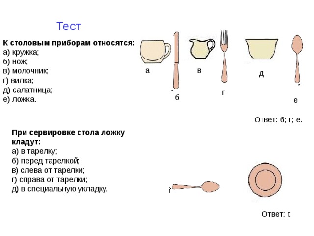 Тест К столовым приборам относятся:  а) кружка;  б) нож;  в) молочник;  г) вилка;  д) салатница;  е) ложка.   а в д г б е Ответ: б; г; е. При сервировке стола ложку кладут:  а) в тарелку;  б) перед тарелкой;  в) слева от тарелки;  г) справа от тарелки;  д) в специальную укладку.   Ответ: г. 