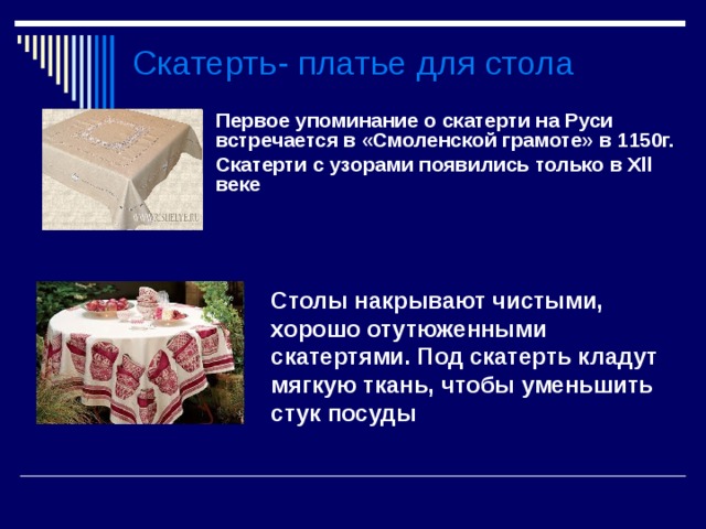 Скатерть- платье для стола Первое упоминание о скатерти на Руси встречается в «Смоленской грамоте» в 1150г. Скатерти с узорами появились только в Х ll веке  Столы накрывают чистыми, хорошо отутюженными скатертями. Под скатерть кладут мягкую ткань, чтобы уменьшить стук посуды  