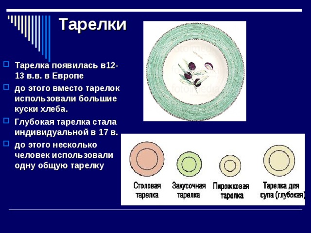 Тарелки   Тарелка появилась в12-13 в.в. в Европе до этого вместо тарелок использовали большие куски хлеба. Глубокая тарелка стала индивидуальной в 17 в. до этого несколько человек использовали одну общую тарелку   