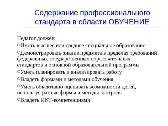 Содержание профессионального стандарта в области ОБУЧЕНИЕ Педагог должен: Иметь высшее или среднее специальное образование Демонстрировать знание предмета в пределах требований федеральных государственных образовательных стандартов и основной образовательной программы Уметь планировать и анализировать работу Владеть формами и методами обучения Уметь объективно оценивать возможности детей, используя разные формы и методы контроля Владеть ИКТ-компетенциями 