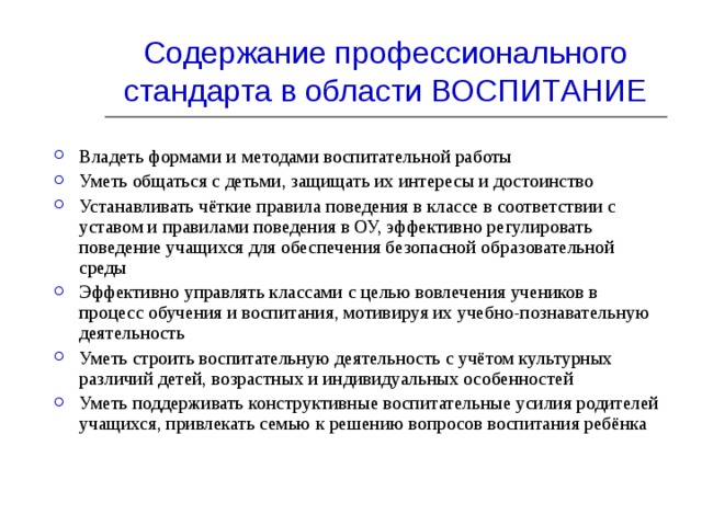 Содержание профессионального стандарта в области ВОСПИТАНИЕ Владеть формами и  методами воспитательной работы Уметь общаться с детьми, защищать их интересы и достоинство Устанавливать чёткие правила поведения в классе в соответствии с уставом и правилами поведения в ОУ, эффективно регулировать поведение учащихся для обеспечения безопасной образовательной среды Эффективно управлять классами с целью вовлечения учеников в процесс обучения и воспитания, мотивируя их учебно-познавательную деятельность Уметь строить воспитательную деятельность с учётом культурных различий детей, возрастных и индивидуальных особенностей Уметь поддерживать конструктивные воспитательные усилия родителей учащихся, привлекать семью к решению вопросов воспитания ребёнка    
