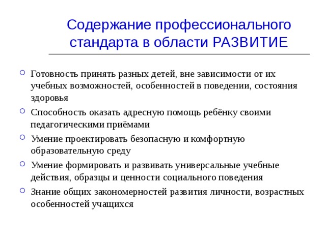 Содержание профессионального стандарта в области РАЗВИТИЕ Готовность принять разных детей, вне зависимости от их учебных возможностей, особенностей в поведении, состояния здоровья Способность оказать адресную помощь ребёнку своими педагогическими приёмами Умение проектировать безопасную и комфортную образовательную среду Умение формировать и развивать универсальные учебные действия, образцы и ценности социального поведения Знание общих закономерностей развития личности, возрастных особенностей учащихся    