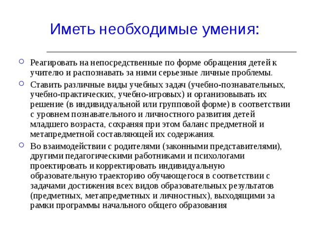 Реагировать на непосредственные по форме обращения детей к учителю и распознавать за ними серьезные личные проблемы. Ставить различные виды учебных задач (учебно-познавательных, учебно-практических, учебно-игровых) и организовывать их решение (в индивидуальной или групповой форме) в соответствии с уровнем познавательного и личностного развития детей младшего возраста, сохраняя при этом баланс предметной и метапредметной составляющей их содержания. Во взаимодействии с родителями (законными представителями), другими педагогическими работниками и психологами проектировать и корректировать индивидуальную образовательную траекторию обучающегося в соответствии с задачами достижения всех видов образовательных результатов (предметных, метапредметных и личностных), выходящими за рамки программы начального общего образования 
