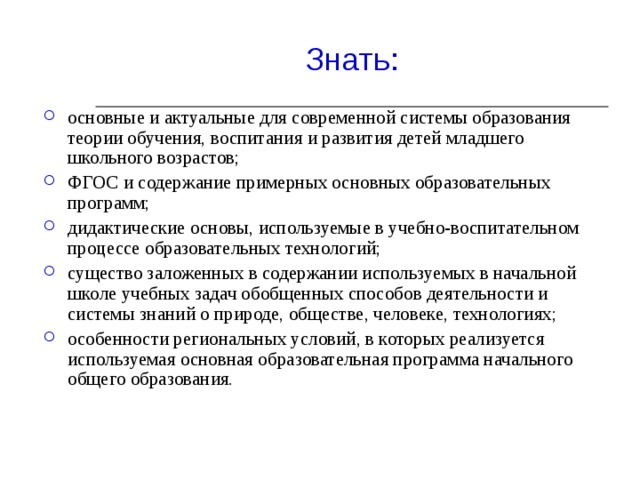 основные и актуальные для современной системы образования теории обучения, воспитания и развития детей младшего школьного возрастов;  ФГОС и содержание примерных основных образовательных программ;  дидактические основы, используемые в учебно-воспитательном процессе образовательных технологий;  существо заложенных в содержании используемых в начальной школе учебных задач обобщенных способов деятельности и системы знаний о природе, обществе, человеке, технологиях;  особенности региональных условий, в которых реализуется используемая основная образовательная программа начального общего образования.  