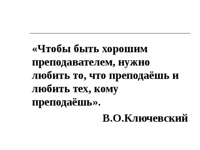 «Чтобы быть хорошим преподавателем, нужно любить то, что преподаёшь и любить тех, кому преподаёшь». В.О.Ключевский  