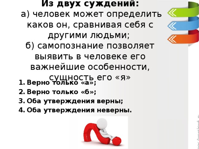 Из двух суждений:  а) человек может определить каков он, сравнивая себя с другими людьми;  б) самопознание позволяет выявить в человеке его важнейшие особенности, сущность его «я»   Верно только «а»; Верно только «б»; Оба утверждения верны; Оба утверждения неверны. 