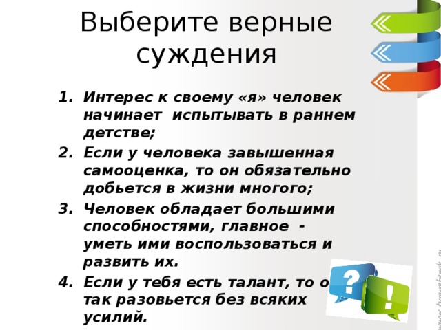 Выберите верные суждения Интерес к своему «я» человек начинает испытывать в раннем детстве; Если у человека завышенная самооценка, то он обязательно добьется в жизни многого; Человек обладает большими способностями, главное - уметь ими воспользоваться и развить их. Если у тебя есть талант, то он и так разовьется без всяких усилий. 