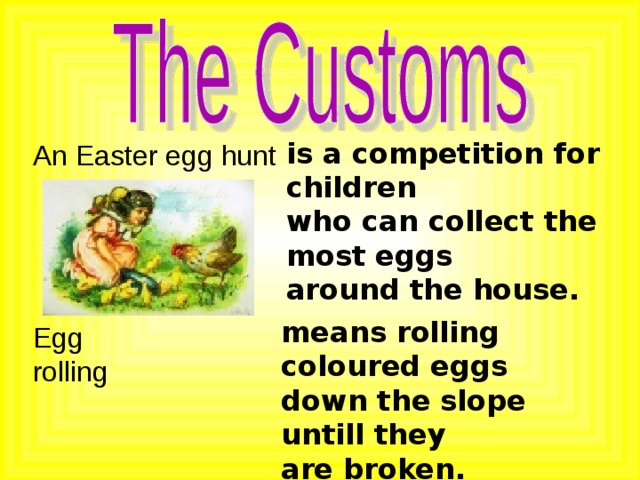 is a competition for children who can collect the most eggs around the house. An Easter egg hunt means rolling coloured eggs down the slope untill they are broken. Egg rolling 