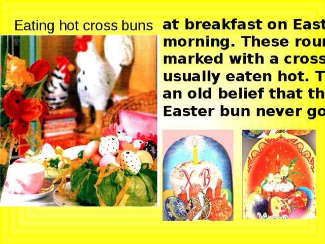 at breakfast on Easter morning. These round cakes marked with a cross are usually eaten hot. There is an old belief that the true Easter bun never goes moldy. Eating hot cross buns 