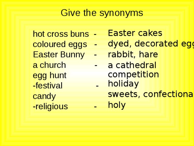 Give the synonyms Easter cakes hot cross buns - coloured eggs - Easter Bunny - a church - egg hunt -festival - candy -religious - dyed, decorated eggs rabbit, hare a cathedral competition holiday sweets, confectionary holy 