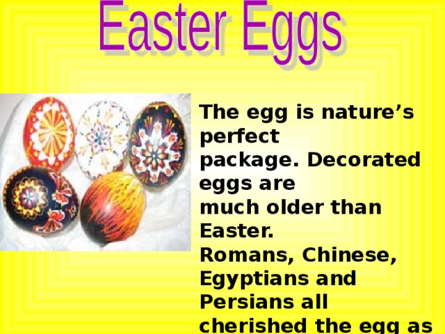 The egg is nature’s perfect package. Decorated eggs are much older than Easter. Romans, Chinese, Egyptians and Persians all cherished the egg as a symbol of the universe.  