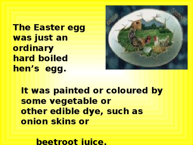 The Easter egg was just an ordinary hard boiled hen’s egg. It was painted or coloured by some vegetable or other edible dye, such as onion skins or  beetroot juice. 