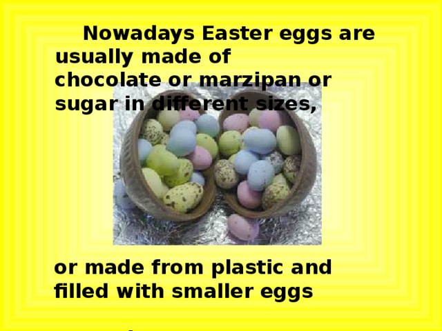  Nowadays Easter eggs are usually made of chocolate or marzipan or sugar in different sizes, or made from plastic and filled with smaller eggs  or other sweets. 