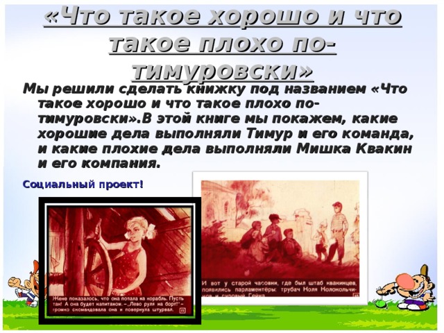 «Что такое хорошо и что такое плохо по-тимуровски» Мы решили сделать книжку под названием «Что такое хорошо и что такое плохо по-тимуровски».В этой книге мы покажем, какие хорошие дела выполняли Тимур и его команда, и какие плохие дела выполняли Мишка Квакин и его компания.  Социальный проект! 