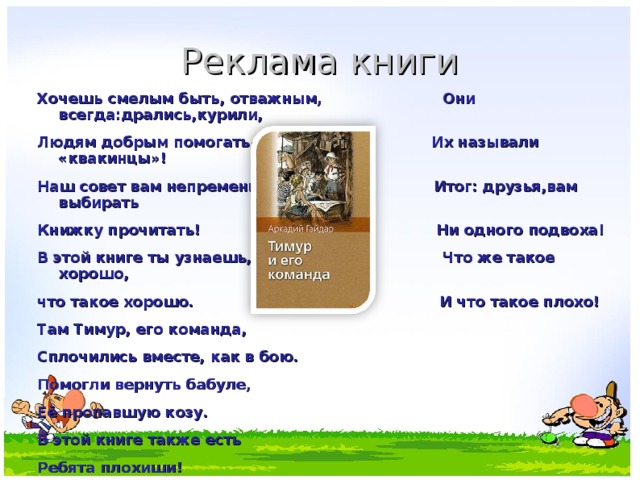 Реклама книги Хочешь смелым быть, отважным, Они всегда:дрались,курили, Людям добрым помогать. Их называли «квакинцы»! Наш совет вам непременно Итог: друзья,вам выбирать Книжку прочитать! Ни одного подвоха! В этой книге ты узнаешь, Что же такое хорошо, что такое хорошо. И что такое плохо! Там Тимур, его команда, Сплочились вместе, как в бою. Помогли вернуть бабуле, Её пропавшую козу. В этой книге также есть Ребята плохиши! 