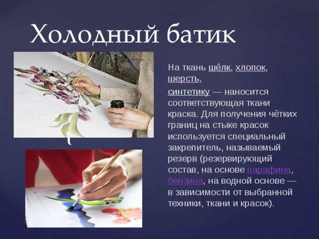 Холодный батик На ткань  шёлк ,  хлопок ,  шерсть ,  синтетику   — наносится соответствующая ткани краска. Для получения чётких границ на стыке красок используется специальный закрепитель, называемый резерв (резервирующий состав, на основе  парафина ,  бензина , на водной основе — в зависимости от выбранной техники, ткани и красок). 
