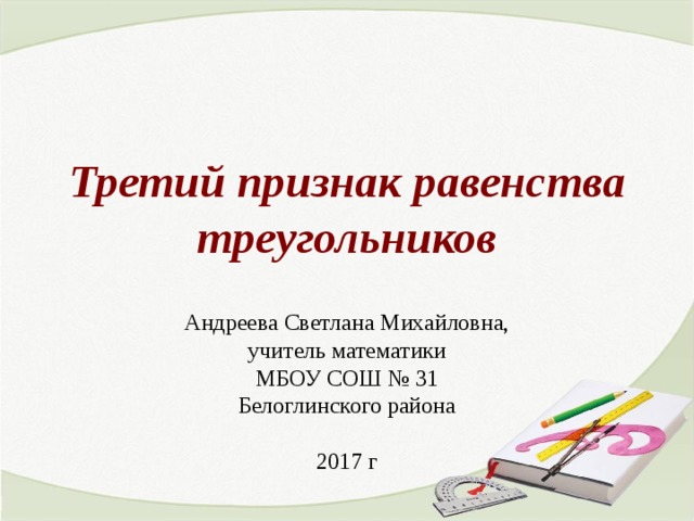 Третий признак равенства треугольников Андреева Светлана Михайловна, учитель математики МБОУ СОШ № 31 Белоглинского района 2017 г 