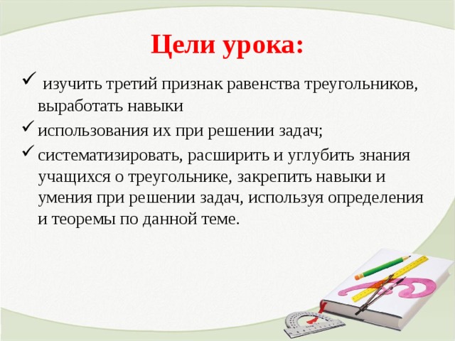 Цели урока:  изучить третий признак равенства треугольников, выработать навыки использования их при решении задач; систематизировать, расширить и углубить знания учащихся о треугольнике, закрепить навыки и умения при решении задач, используя определения и теоремы по данной теме. 