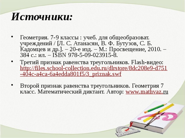 Источники: Геометрия. 7-9 классы : учеб. для общеобразоват. учреждений / [Л. С. Атанасян, В. Ф. Бутузов, С. Б. Кадомцев и др.]. – 20-е изд. – М.: Просвещение, 2010. – 384 с.: ил. – ISBN 978-5-09-023915-8. Третий признак равенства треугольников. Flash-видео: http://files.school-collection.edu.ru/dlrstore/8dc208e9-d751-404c-a4ca-6a4edda801f5/3_priznak.swf  Второй признак равенства треугольников. Геометрия 7 класс. Математический диктант. Автор: www . mathvaz . ru  