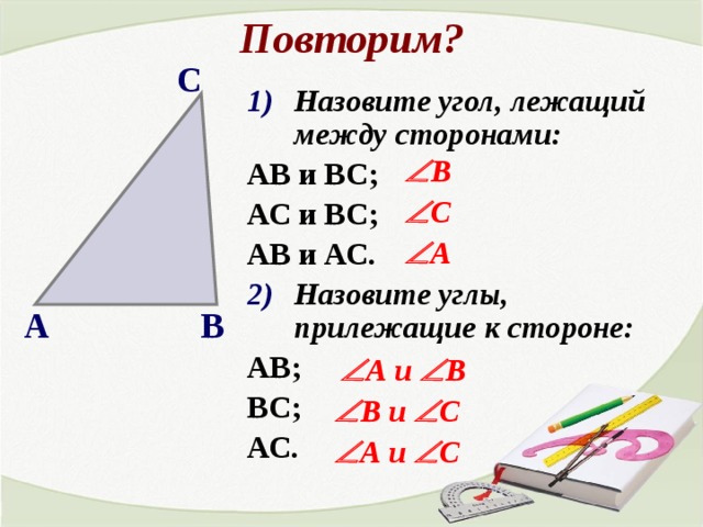 Повторим? С Назовите угол, лежащий между сторонами: АВ и ВС; АС и ВС; АВ и АС. Назовите углы, прилежащие к стороне: АВ; ВС; АС.  В  С  А В А  А и   В  В и   С  А и   С 
