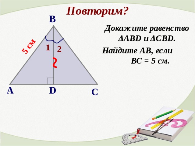 Повторим? ~ 5 см В Докажите равенство ΔАВD и ΔCBD. Найдите АВ, если ВС = 5 см. 1 2 А D С 