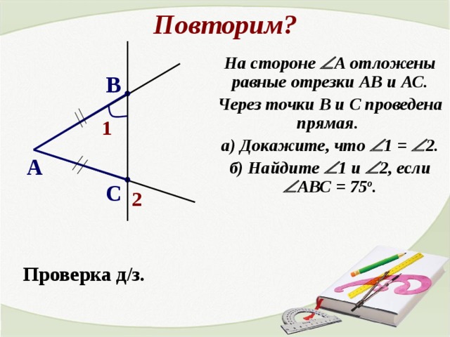 Повторим? На стороне  А отложены равные отрезки АВ и АС. Через точки В и С проведена прямая. а) Докажите, что  1 =  2. б) Найдите  1 и  2, если  АВС = 75 о . В 1 А С 2 Проверка д/з. 