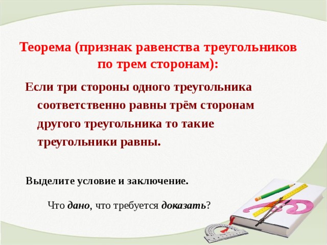 Теорема (признак равенства треугольников по трем сторонам): Если три стороны одного треугольника соответственно равны трём сторонам другого треугольника то такие треугольники равны. Выделите условие и заключение. Что дано , что требуется доказать ? 