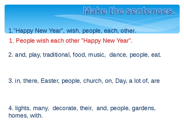 1.”Happy New Year”, wish, people, each, other. 1. People wish each other ”Happy New Year”. 2. and, play, traditional, food, music,  dance, people, eat. 3. in, there, Easter, people, church, on, Day, a lot of, are 4. lights, m any,  decorate, their,  and, people, gardens, homes, with . 