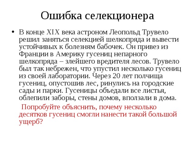 Ошибка селекционера В конце XIX века астроном Леопольд Трувело решил заняться селекцией шелкопряда и вывести устойчивых к болезням бабочек. Он привез из Франции в Америку гусениц непарного шелкопряда – злейшего вредителя лесов. Трувело был так небрежен, что упустил несколько гусениц из своей лаборатории. Через 20 лет полчища гусениц, опустошив лес, ринулись на городские сады и парки. Гусеницы объедали все листья, облепили заборы, стены домов, вползали в дома.  Попробуйте объяснить, почему несколько десятков гусениц смогли нанести такой большой ущерб?  